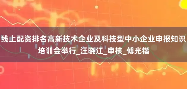 线上配资排名高新技术企业及科技型中小企业申报知识培训会举行_汪晓江_审核_傅光锴