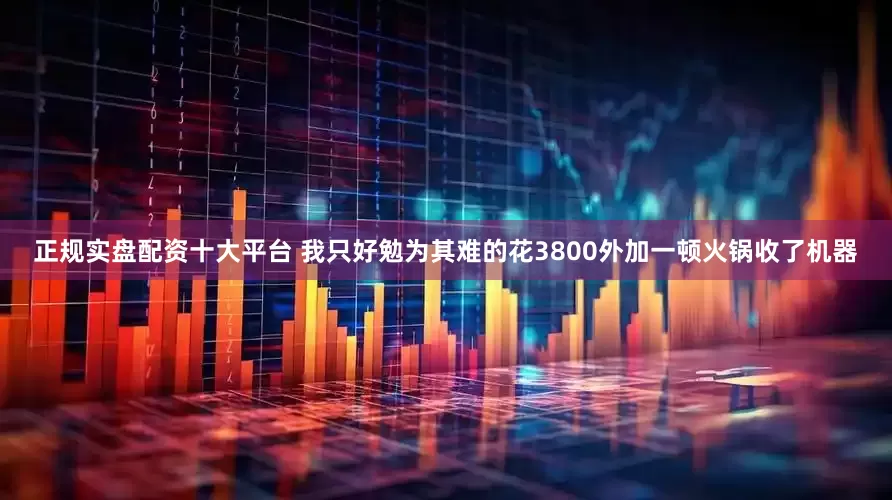 正规实盘配资十大平台 我只好勉为其难的花3800外加一顿火锅收了机器