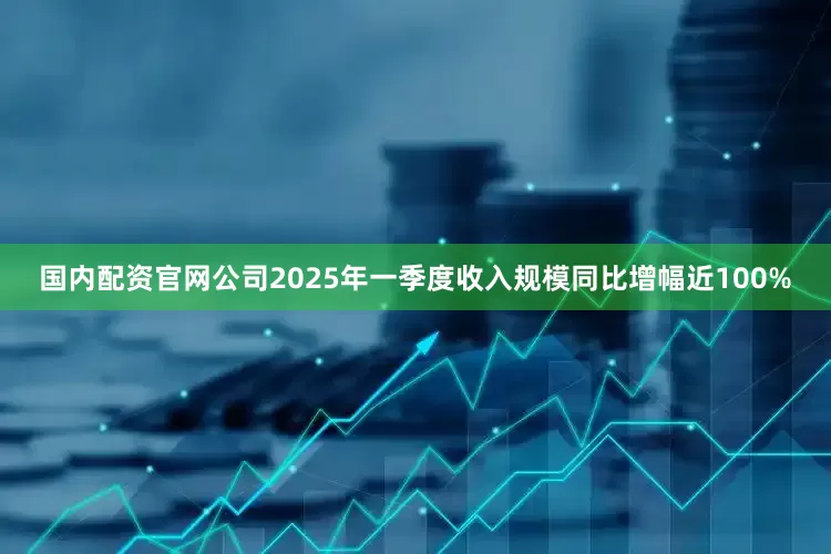 国内配资官网公司2025年一季度收入规模同比增幅近100%