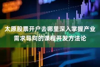 太原股票开户去哪里深入掌握产业需求导向的课程开发方法论
