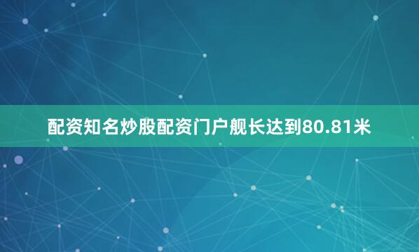 配资知名炒股配资门户舰长达到80.81米
