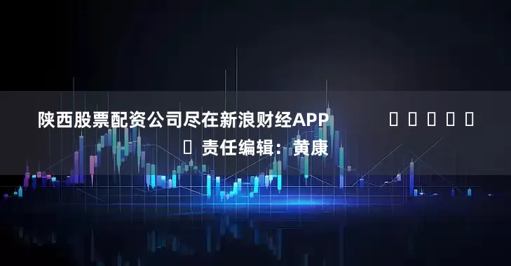 陕西股票配资公司尽在新浪财经APP            						责任编辑：黄康