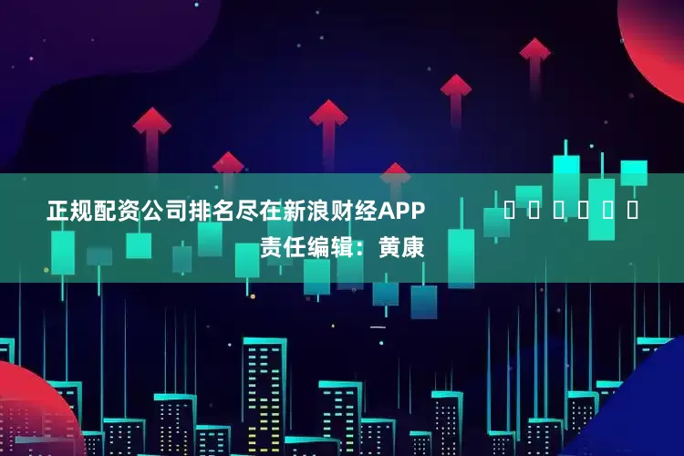 正规配资公司排名尽在新浪财经APP            						责任编辑：黄康