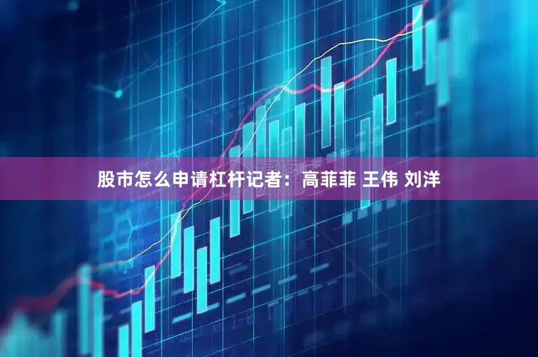 股市怎么申请杠杆记者：高菲菲 王伟 刘洋