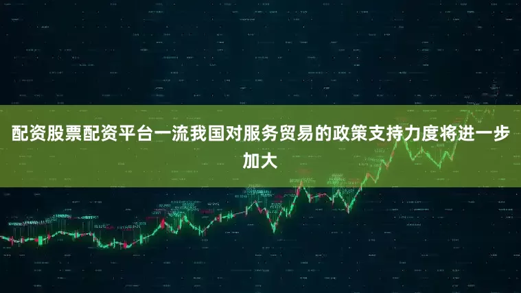 配资股票配资平台一流我国对服务贸易的政策支持力度将进一步加大