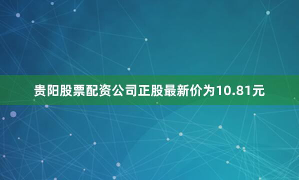 贵阳股票配资公司正股最新价为10.81元