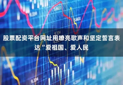 股票配资平台网址用嘹亮歌声和坚定誓言表达“爱祖国、爱人民